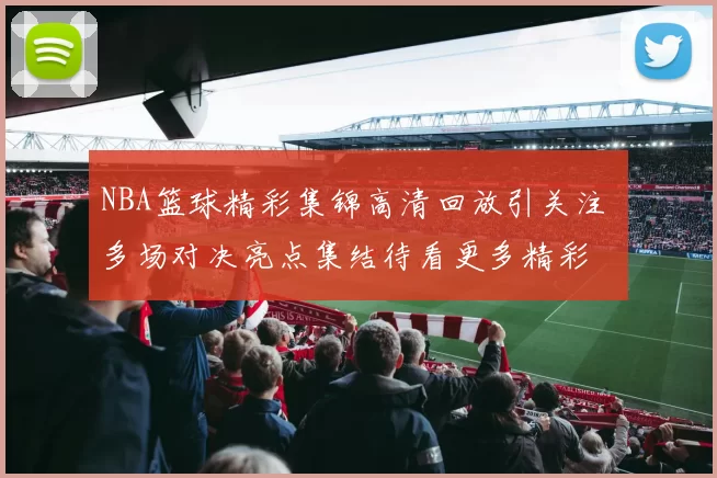 NBA篮球精彩集锦高清回放引关注 多场对决亮点集结待看更多精彩