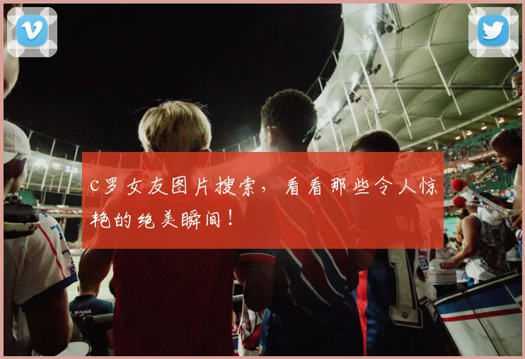 c罗女友图片搜索，看看那些令人惊艳的绝美瞬间！