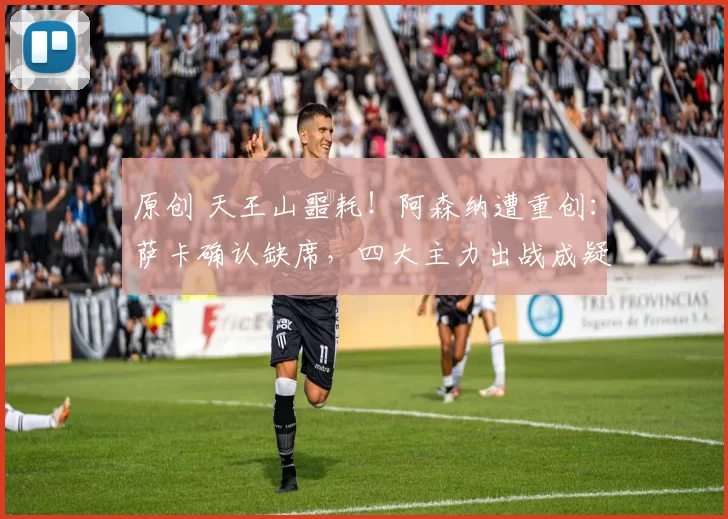 原创 天王山噩耗！阿森纳遭重创：萨卡确认缺席，四大主力出战成疑