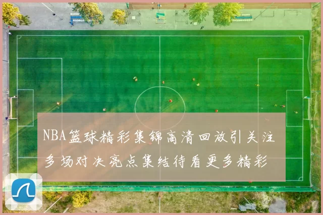 NBA篮球精彩集锦高清回放引关注 多场对决亮点集结待看更多精彩