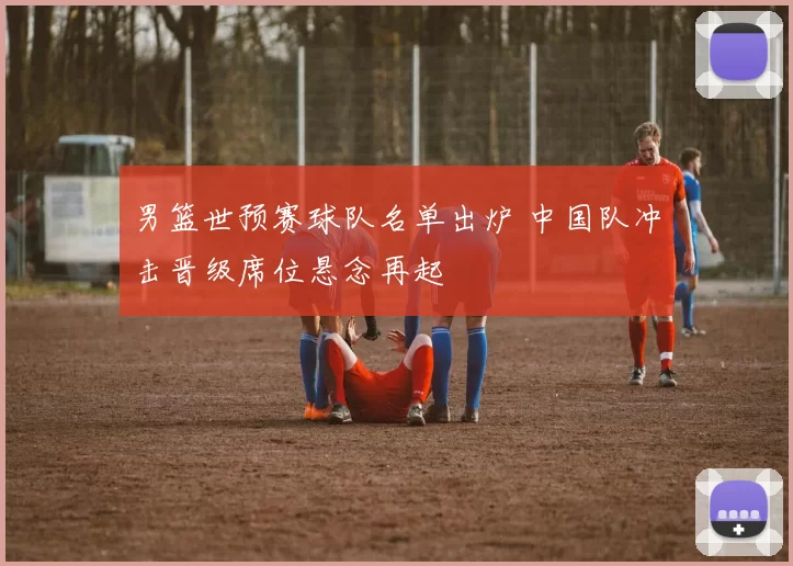 男篮世预赛球队名单出炉 中国队冲击晋级席位悬念再起