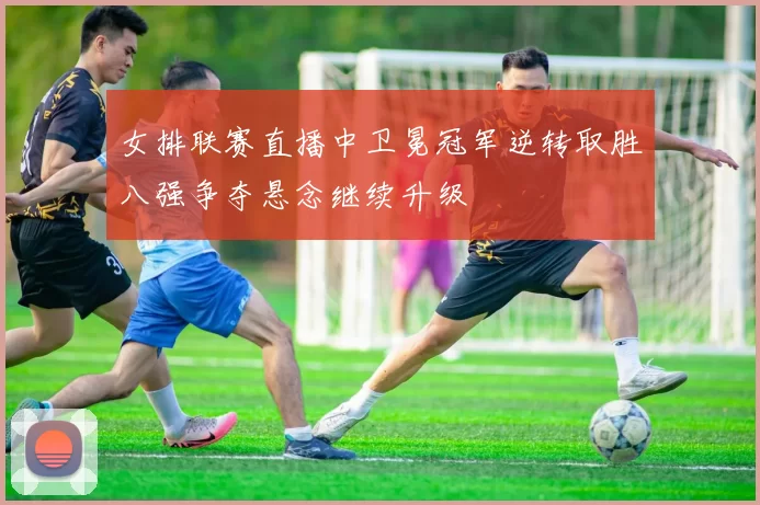 女排联赛直播中卫冕冠军逆转取胜八强争夺悬念继续升级