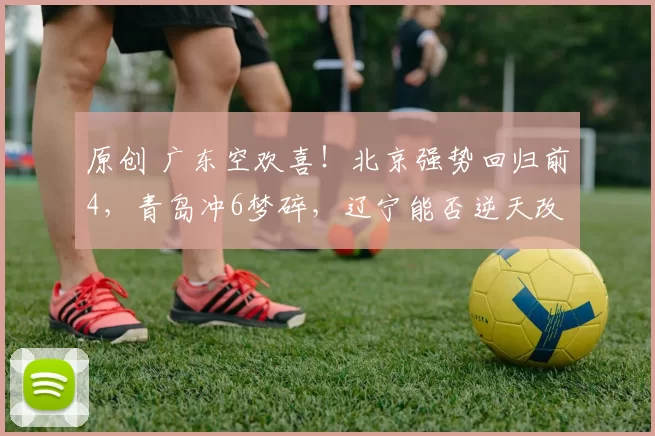 原创 广东空欢喜！北京强势回归前4，青岛冲6梦碎，辽宁能否逆天改命？