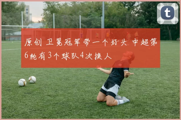 原创 卫冕冠军带一个好头 中超第6轮有3个球队4次换人
