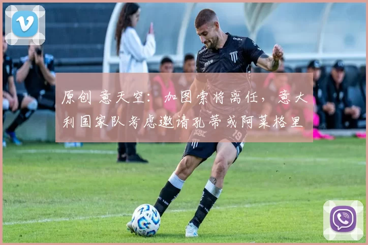 原创 意天空：加图索将离任，意大利国家队考虑邀请孔蒂或阿莱格里执教