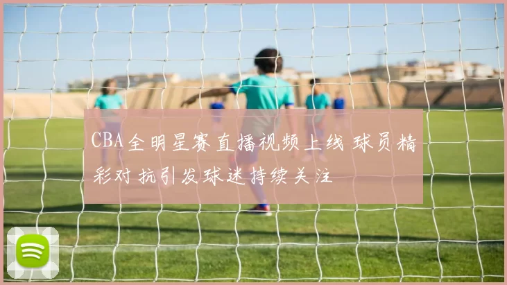 CBA全明星赛直播视频上线 球员精彩对抗引发球迷持续关注