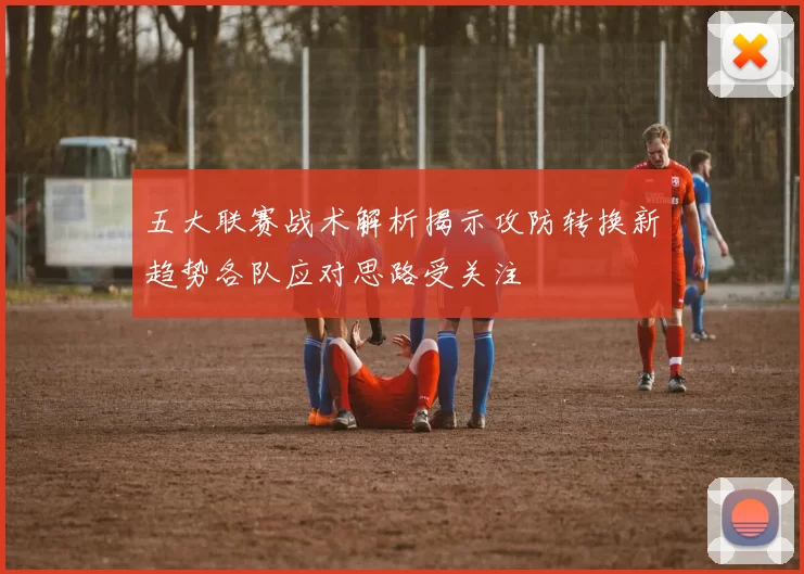 五大联赛战术解析揭示攻防转换新趋势各队应对思路受关注
