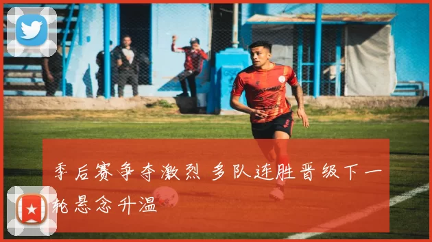 季后赛争夺激烈 多队连胜晋级下一轮悬念升温