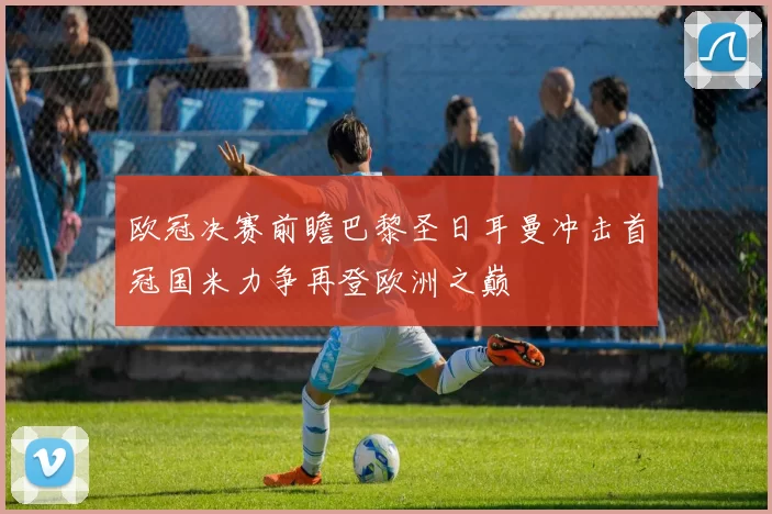 欧冠决赛前瞻巴黎圣日耳曼冲击首冠国米力争再登欧洲之巅