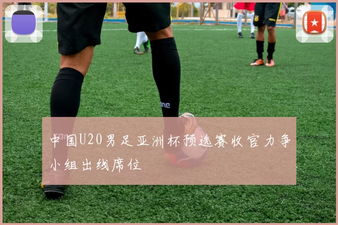 中国U20男足亚洲杯预选赛收官力争小组出线席位