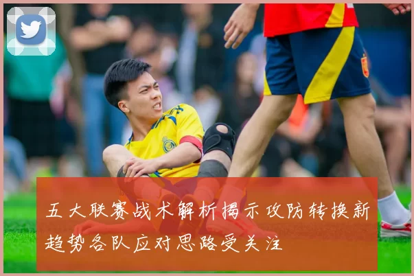 五大联赛战术解析揭示攻防转换新趋势各队应对思路受关注
