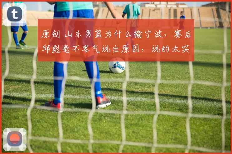 原创 山东男篮为什么输宁波，赛后邱彪毫不客气说出原因，说的太实在