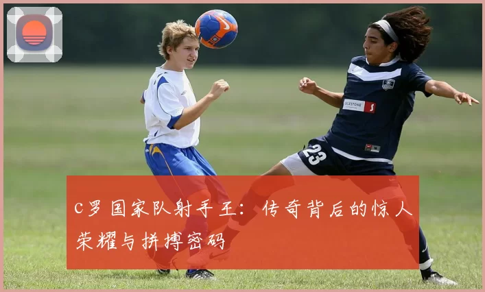 c罗国家队射手王:传奇背后的惊人荣耀与拼搏密码