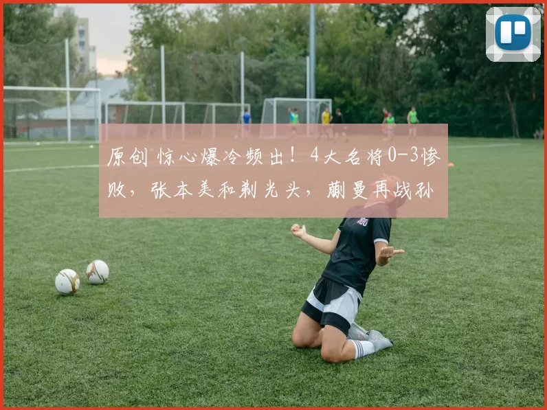 原创 惊心爆冷频出！4大名将0-3惨败，张本美和剃光头，蒯曼再战孙颖莎