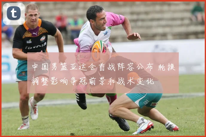 中国男篮亚运会首战阵容公布 轮换调整影响争冠前景和战术变化