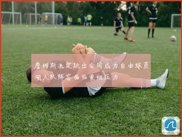 詹姆斯决定跳出合同成为自由球员湖人队阵容面临重组压力
