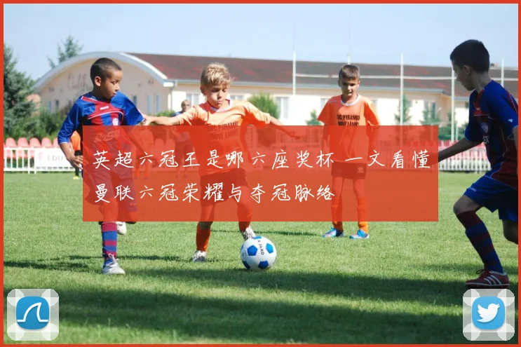 英超六冠王是哪六座奖杯 一文看懂曼联六冠荣耀与夺冠脉络