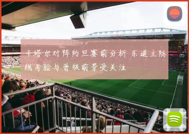 卡塔尔对阵约旦赛前分析 东道主防线考验与晋级前景受关注