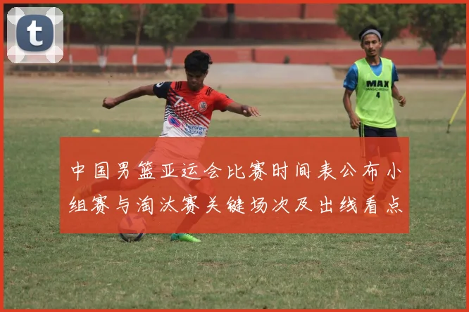 中国男篮亚运会比赛时间表公布小组赛与淘汰赛关键场次及出线看点