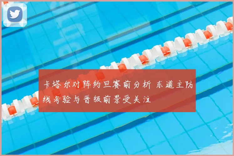 卡塔尔对阵约旦赛前分析 东道主防线考验与晋级前景受关注