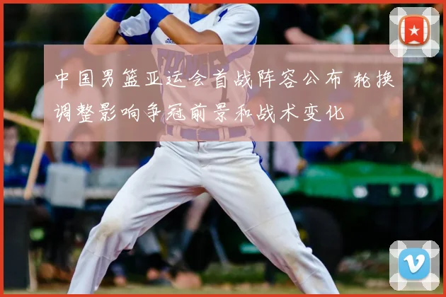 中国男篮亚运会首战阵容公布 轮换调整影响争冠前景和战术变化