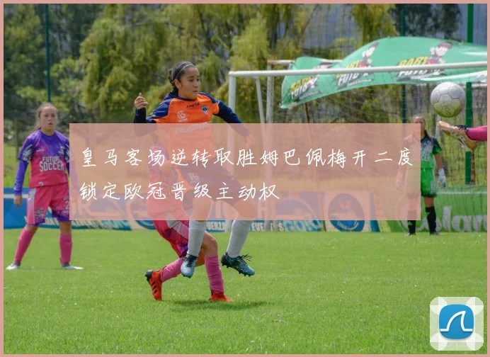 皇马客场逆转取胜姆巴佩梅开二度锁定欧冠晋级主动权