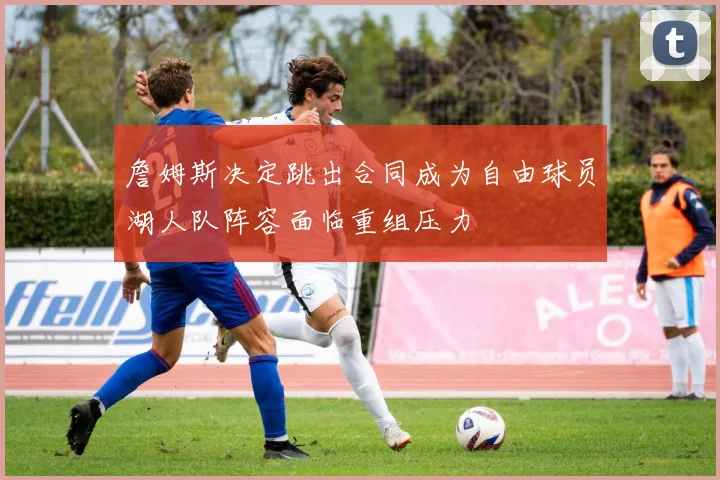 詹姆斯决定跳出合同成为自由球员湖人队阵容面临重组压力