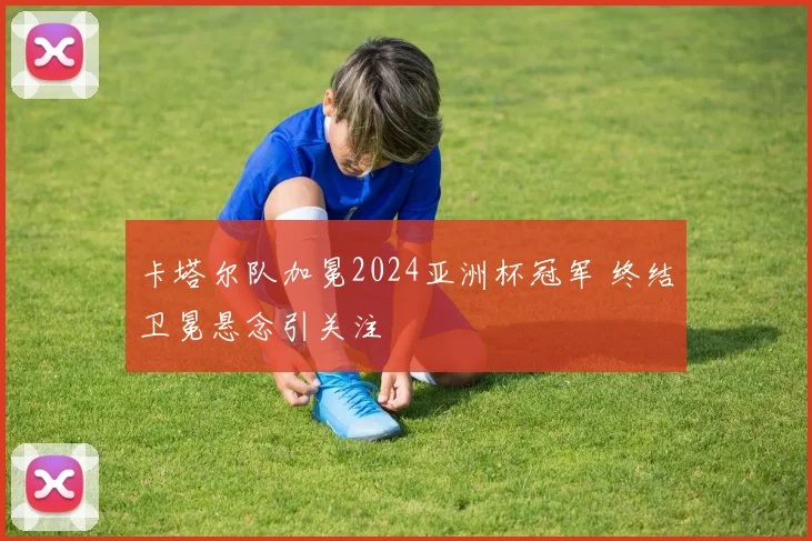 卡塔尔队加冕2024亚洲杯冠军 终结卫冕悬念引关注